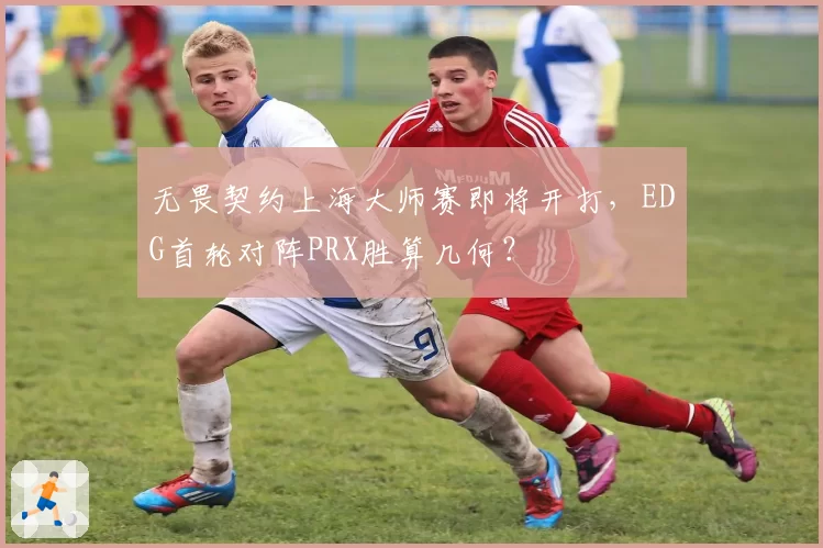 无畏契约上海大师赛即将开打，EDG首轮对阵PRX胜算几何？