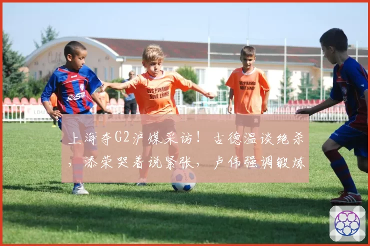 上海夺G2沪媒采访！古德温谈绝杀，添荣哭着说紧张，卢伟强调锻炼