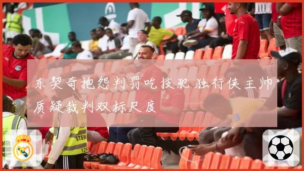 东契奇抱怨判罚吃技犯 独行侠主帅质疑裁判双标尺度