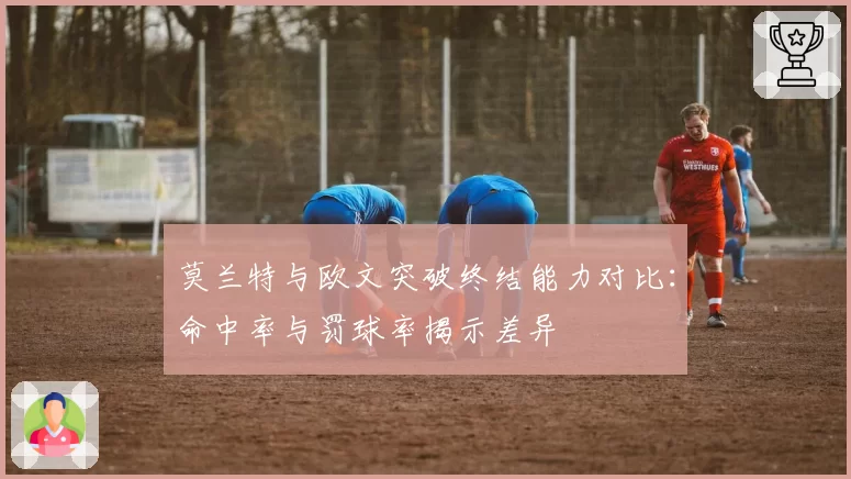 莫兰特与欧文突破终结能力对比：命中率与罚球率揭示差异