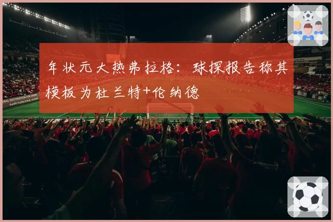 年状元大热弗拉格：球探报告称其模板为杜兰特+伦纳德