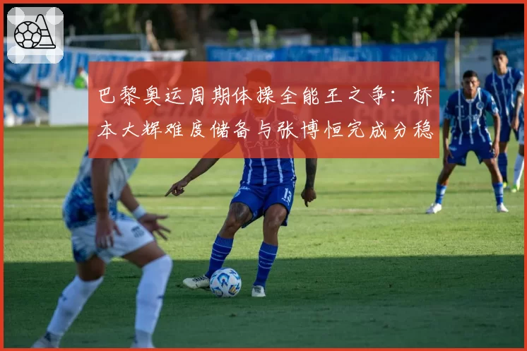 巴黎奥运周期体操全能王之争：桥本大辉难度储备与张博恒完成分稳定性盘点