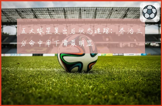 五大球星复出后状态追踪：乔治三分命中率下滑最明显