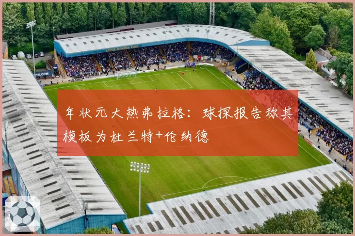 年状元大热弗拉格:球探报告称其模板为杜兰特+伦纳德