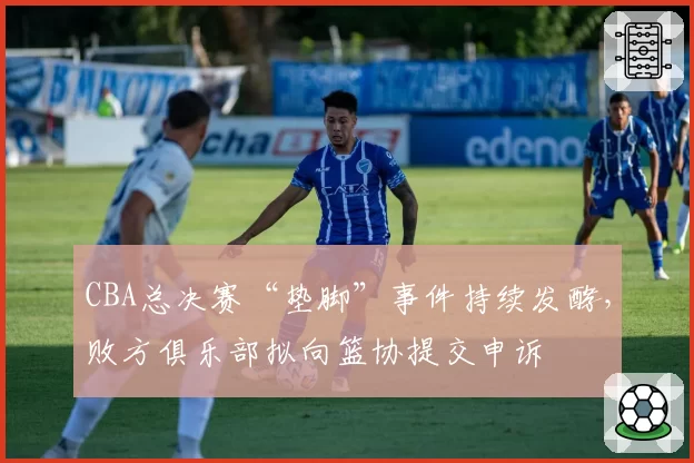 CBA总决赛“垫脚”事件持续发酵，败方俱乐部拟向篮协提交申诉
