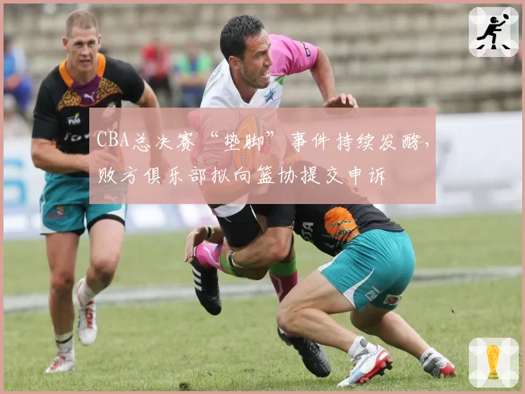 CBA总决赛“垫脚”事件持续发酵，败方俱乐部拟向篮协提交申诉