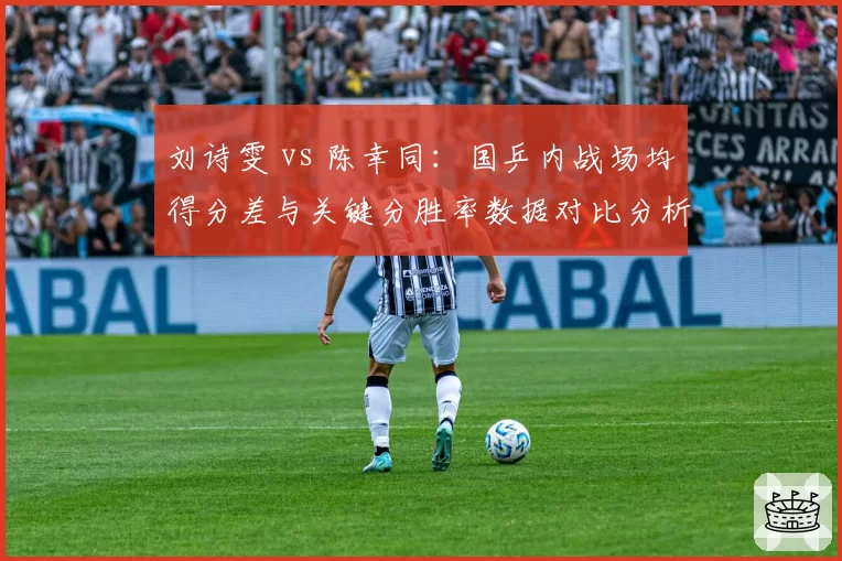 刘诗雯 vs 陈幸同:国乒内战场均得分差与关键分胜率数据对比分析