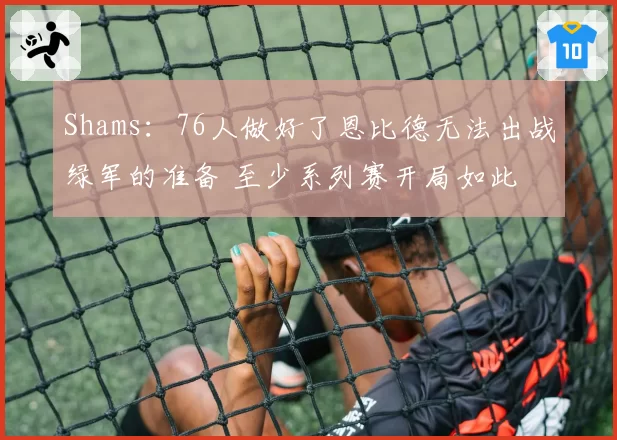 Shams：76人做好了恩比德无法出战绿军的准备 至少系列赛开局如此