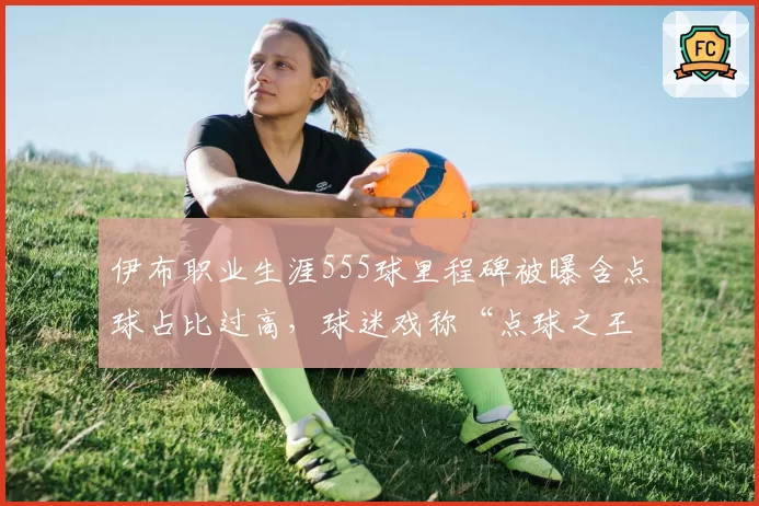伊布职业生涯555球里程碑被曝含点球占比过高，球迷戏称“点球之王”