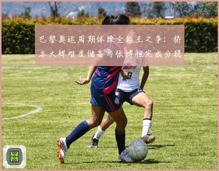 巴黎奥运周期体操全能王之争：桥本大辉难度储备与张博恒完成分稳定性盘点
