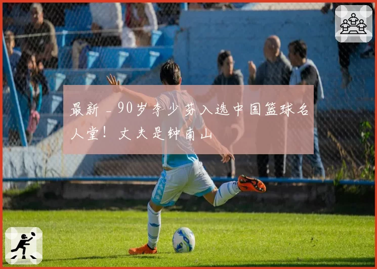 最新 _ 90岁李少芬入选中国篮球名人堂!丈夫是钟南山