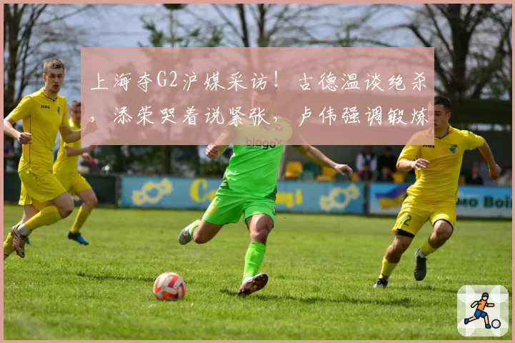 上海夺G2沪媒采访！古德温谈绝杀，添荣哭着说紧张，卢伟强调锻炼