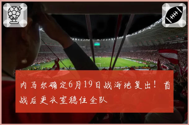 内马尔确定6月19日战海地复出!首战后更衣室稳住全队