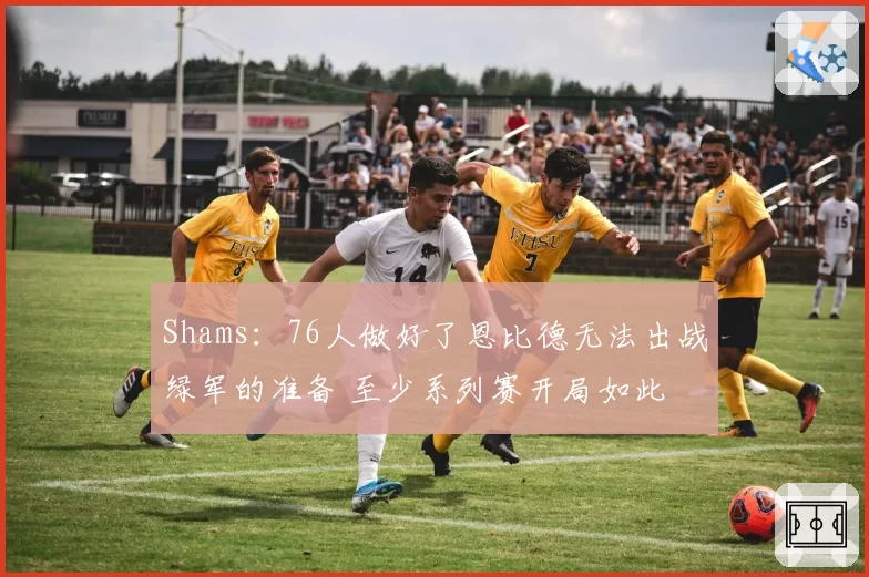 Shams：76人做好了恩比德无法出战绿军的准备 至少系列赛开局如此