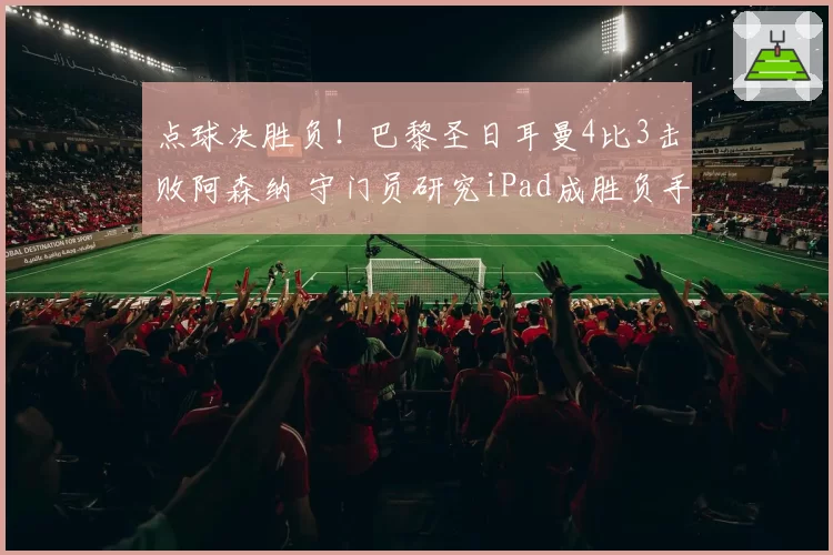 点球决胜负!巴黎圣日耳曼4比3击败阿森纳 守门员研究iPad成胜负手