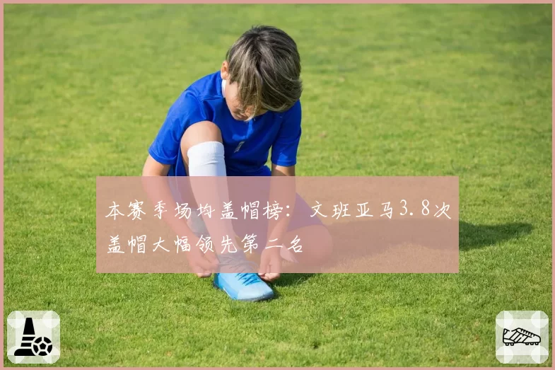 本赛季场均盖帽榜：文班亚马3.8次盖帽大幅领先第二名