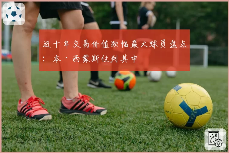 近十年交易价值跌幅最大球员盘点：本·西蒙斯位列其中