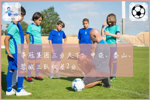 争冠集团三分天下:申花、泰山、蓉城三队仅差2分