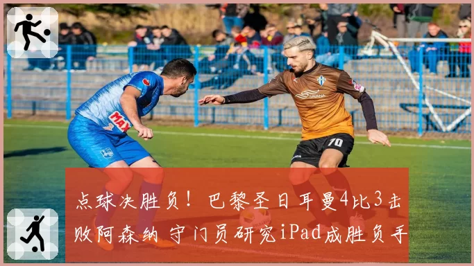 点球决胜负!巴黎圣日耳曼4比3击败阿森纳 守门员研究iPad成胜负手