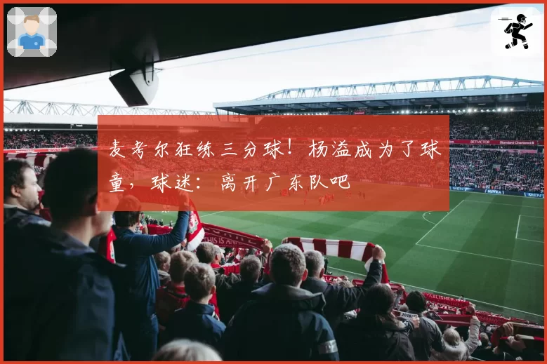 麦考尔狂练三分球！杨溢成为了球童，球迷：离开广东队吧