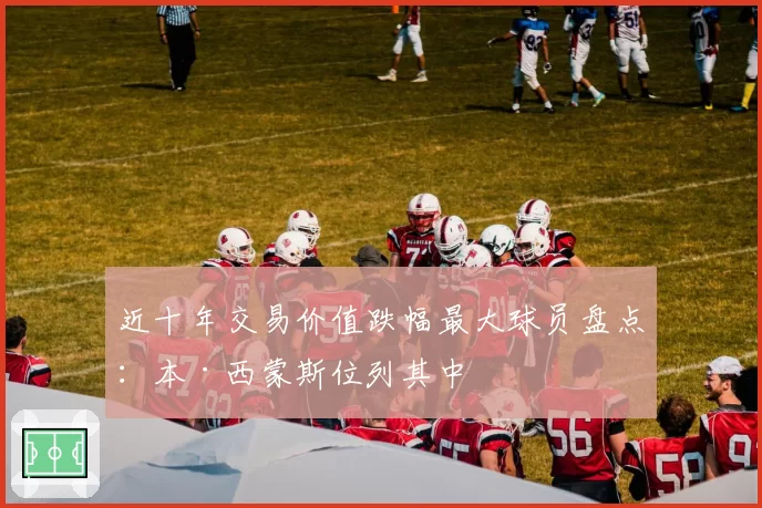 近十年交易价值跌幅最大球员盘点：本·西蒙斯位列其中