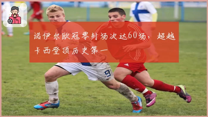 诺伊尔欧冠零封场次达60场，超越卡西登顶历史第一