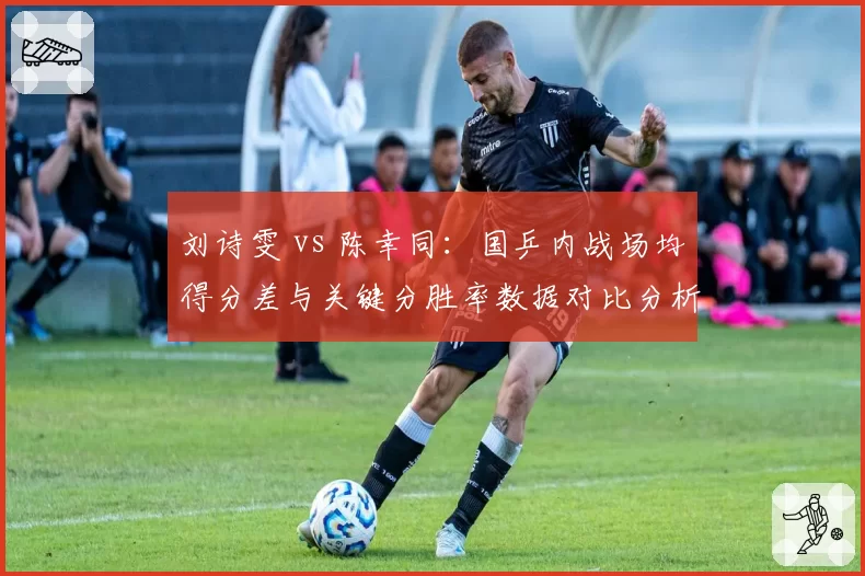 刘诗雯 vs 陈幸同:国乒内战场均得分差与关键分胜率数据对比分析
