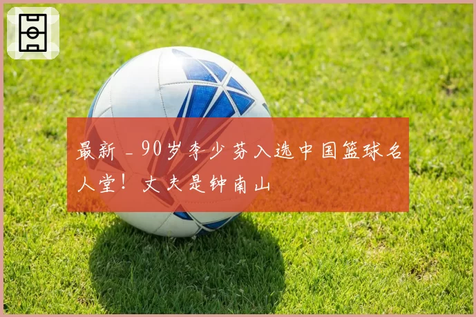 最新 _ 90岁李少芬入选中国篮球名人堂！丈夫是钟南山