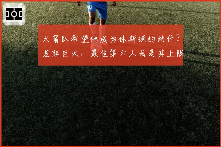火箭队希望他成为休斯顿的纳什?差距巨大,最佳第六人或是其上限