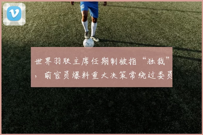 世界羽联主席任期制被指“独裁”，前官员爆料重大决策常绕过委员会