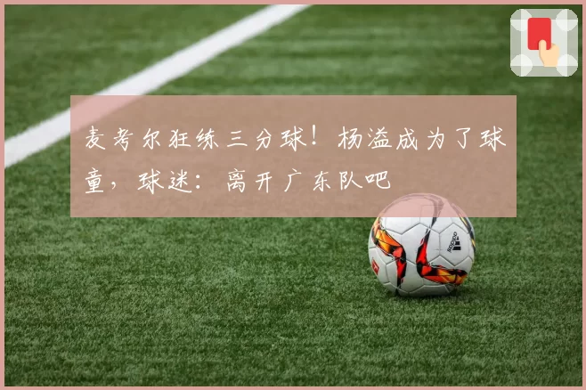 麦考尔狂练三分球！杨溢成为了球童，球迷：离开广东队吧