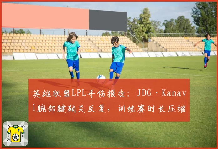 英雄联盟LPL手伤报告:JDG·Kanavi腕部腱鞘炎反复,训练赛时长压缩至每日4小时