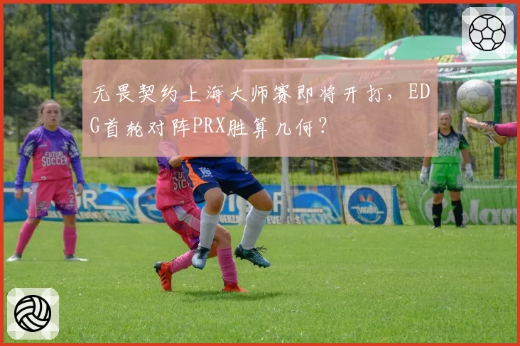无畏契约上海大师赛即将开打，EDG首轮对阵PRX胜算几何？