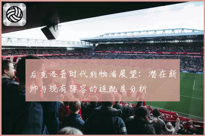 后克洛普时代利物浦展望：潜在新帅与现有阵容的适配度分析