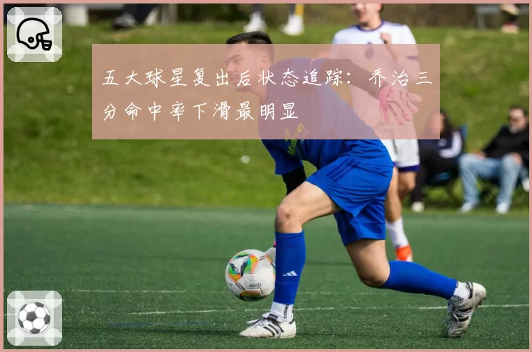 五大球星复出后状态追踪：乔治三分命中率下滑最明显