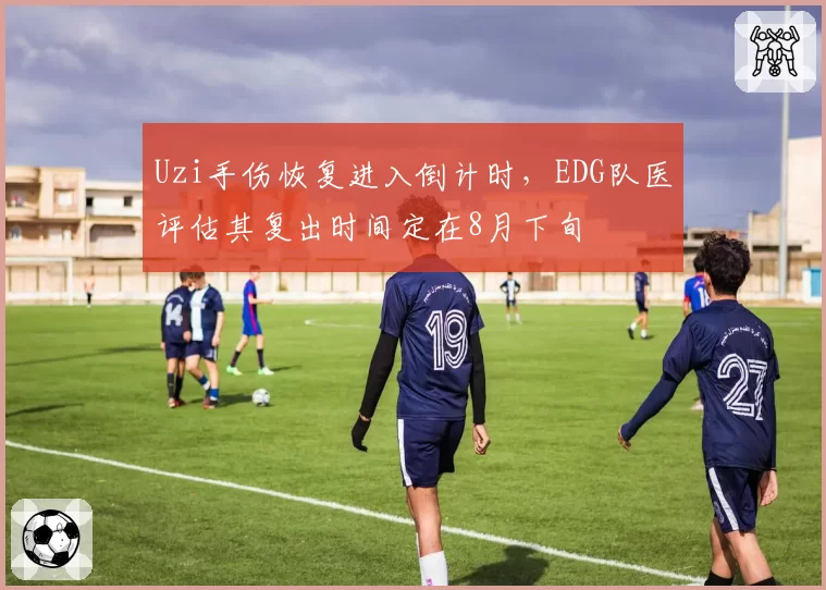 Uzi手伤恢复进入倒计时，EDG队医评估其复出时间定在8月下旬
