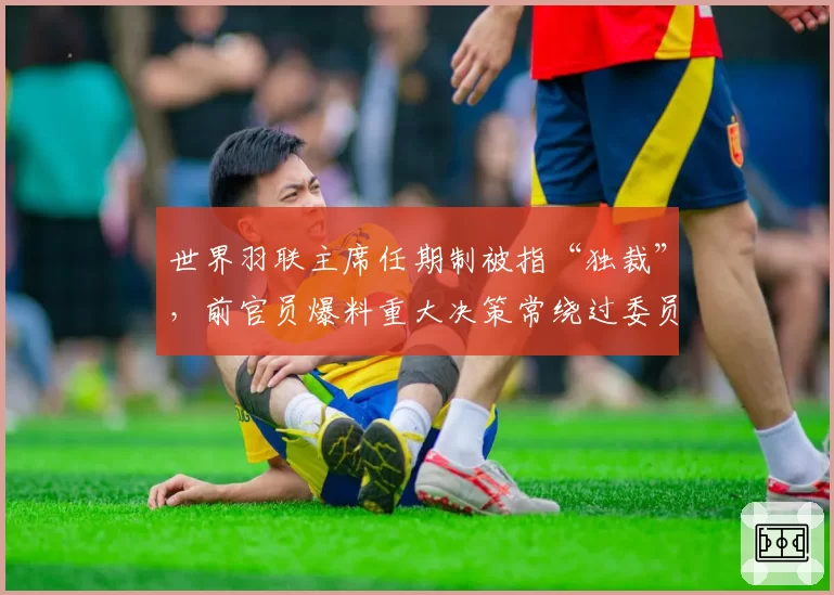 世界羽联主席任期制被指“独裁”，前官员爆料重大决策常绕过委员会